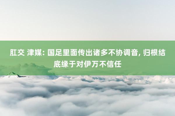 肛交 津媒: 国足里面传出诸多不协调音， 归根结底缘于对伊万不信任