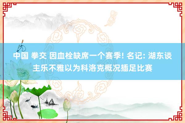 中国 拳交 因血栓缺席一个赛季! 名记: 湖东谈主乐不雅以为科洛克概况插足比赛