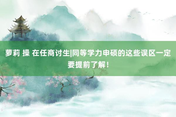 萝莉 操 在任商讨生|同等学力申硕的这些误区一定要提前了解！