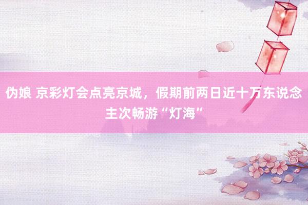 伪娘 京彩灯会点亮京城，假期前两日近十万东说念主次畅游“灯海”