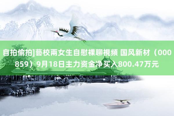 自拍偷拍]藝校兩女生自慰裸聊視頻 国风新材（000859）9月18日主力资金净买入800.47万元