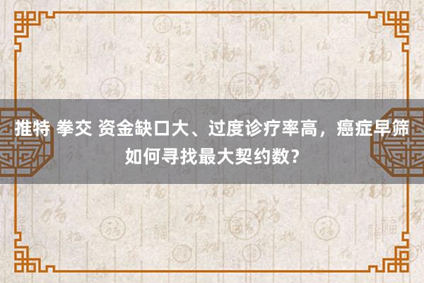 推特 拳交 资金缺口大、过度诊疗率高，癌症早筛如何寻找最大契约数？