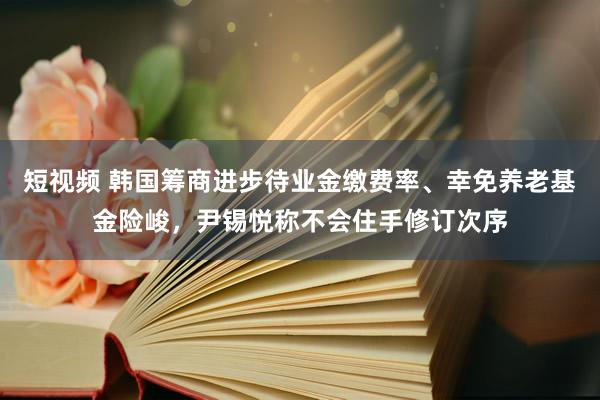 短视频 韩国筹商进步待业金缴费率、幸免养老基金险峻，尹锡悦称不会住手修订次序