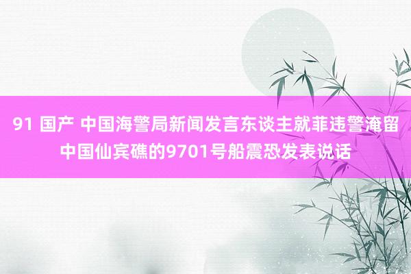 91 国产 中国海警局新闻发言东谈主就菲违警淹留中国仙宾礁的9701号船震恐发表说话