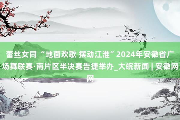 蕾丝女同 “地面欢歌 摆动江淮”2024年安徽省广场舞联赛·南片区半决赛告捷举办_大皖新闻 | 安徽网