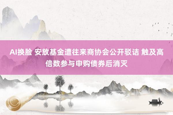 AI换脸 安放基金遭往来商协会公开驳诘 触及高倍数参与申购债券后消灭