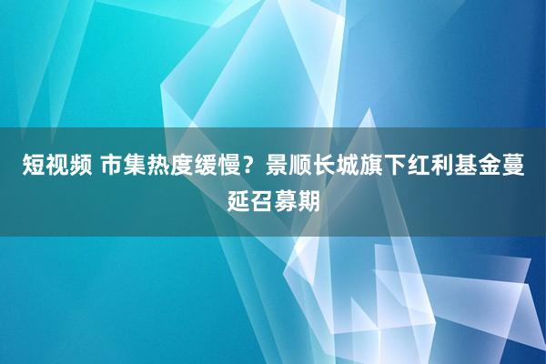 短视频 市集热度缓慢？景顺长城旗下红利基金蔓延召募期