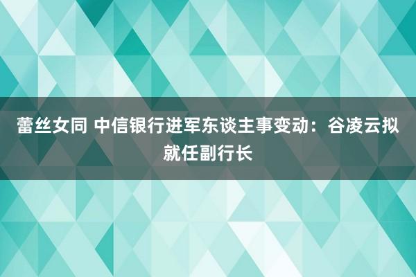 蕾丝女同 中信银行进军东谈主事变动：谷凌云拟就任副行长