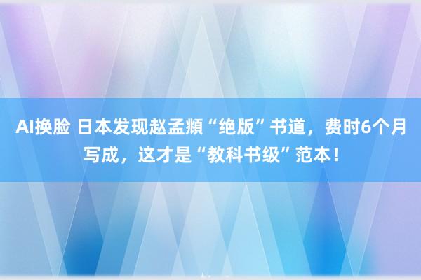 AI换脸 日本发现赵孟頫“绝版”书道，费时6个月写成，这才是“教科书级”范本！