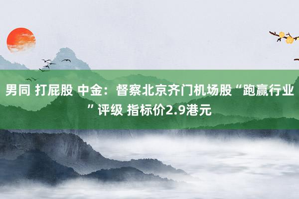 男同 打屁股 中金：督察北京齐门机场股“跑赢行业”评级 指标价2.9港元