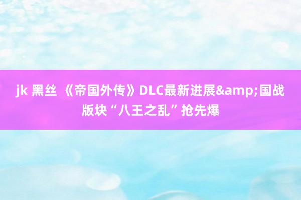 jk 黑丝 《帝国外传》DLC最新进展&国战版块“八王之乱”抢先爆