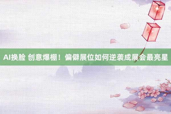 AI换脸 创意爆棚！偏僻展位如何逆袭成展会最亮星