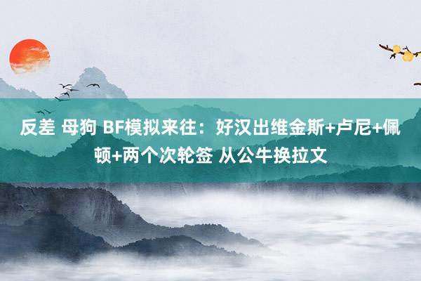 反差 母狗 BF模拟来往：好汉出维金斯+卢尼+佩顿+两个次轮签 从公牛换拉文