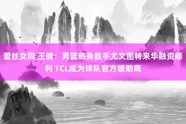 蕾丝女同 王健：男篮热身敌手尤文图特来华融资顺利 TCL成为球队官方缓助商