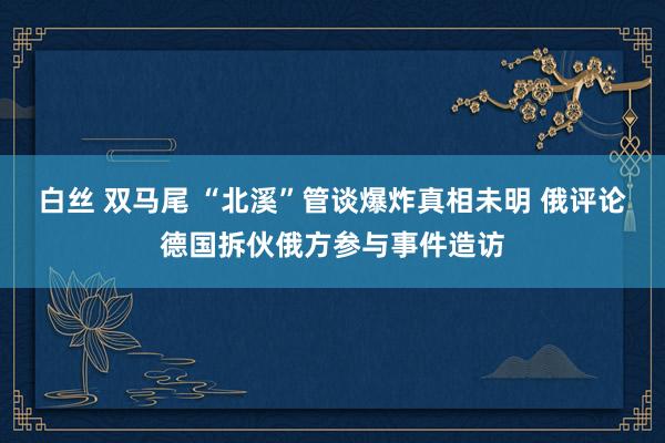 白丝 双马尾 “北溪”管谈爆炸真相未明 俄评论德国拆伙俄方参与事件造访