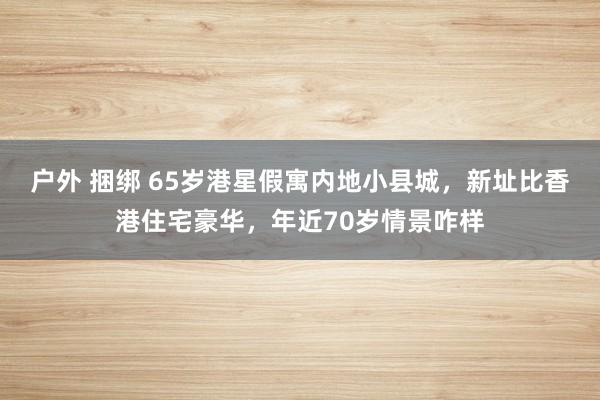 户外 捆绑 65岁港星假寓内地小县城，新址比香港住宅豪华，年近70岁情景咋样