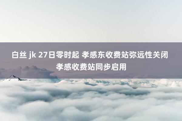 白丝 jk 27日零时起 孝感东收费站弥远性关闭 孝感收费站同步启用