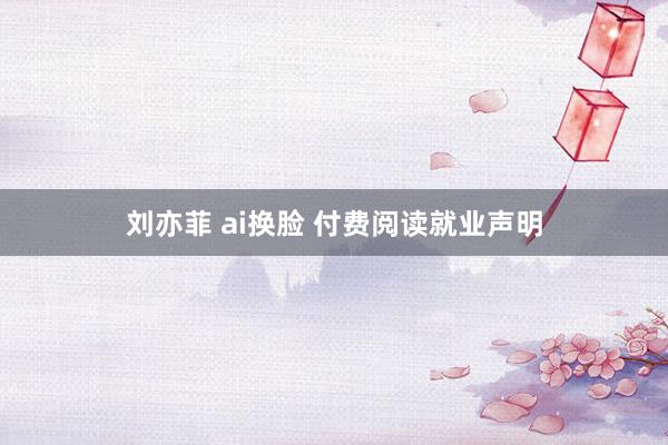 刘亦菲 ai换脸 付费阅读就业声明