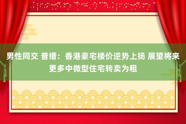 男性同交 普缙：香港豪宅楼价逆势上扬 展望将来更多中微型住宅转卖为租