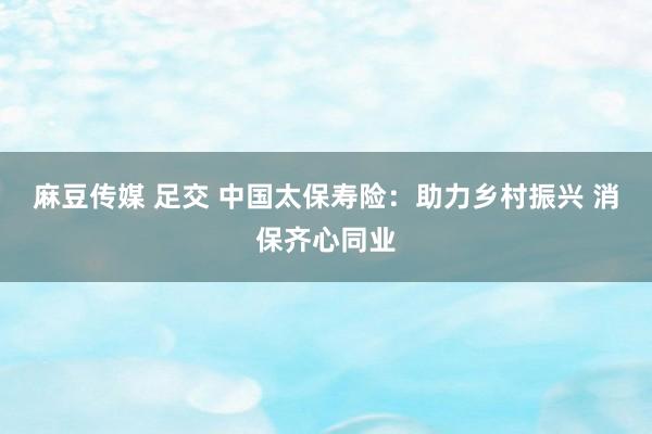 麻豆传媒 足交 中国太保寿险：助力乡村振兴 消保齐心同业