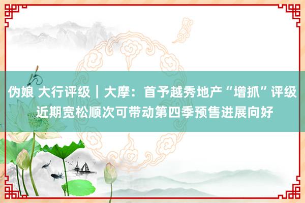 伪娘 大行评级｜大摩：首予越秀地产“增抓”评级 近期宽松顺次可带动第四季预售进展向好