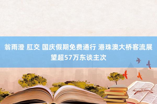 翁雨澄 肛交 国庆假期免费通行 港珠澳大桥客流展望超57万东谈主次