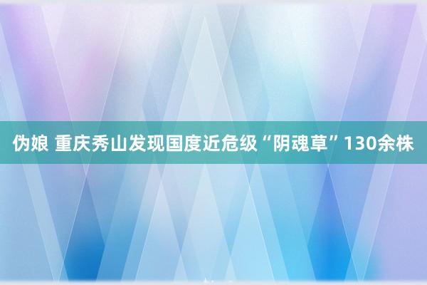 伪娘 重庆秀山发现国度近危级“阴魂草”130余株