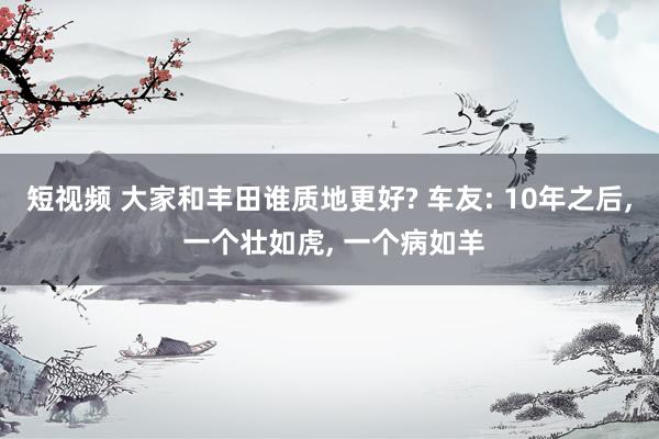 短视频 大家和丰田谁质地更好? 车友: 10年之后， 一个壮如虎， 一个病如羊