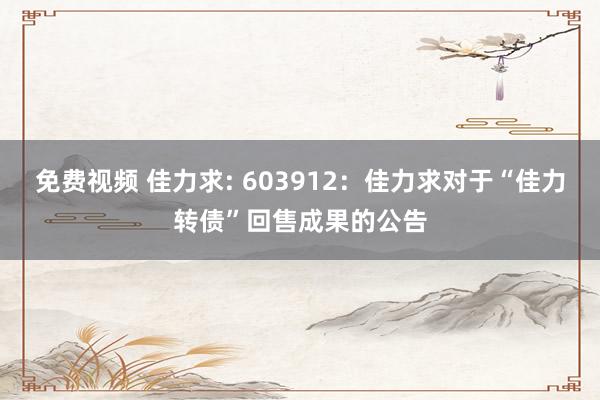 免费视频 佳力求: 603912：佳力求对于“佳力转债”回售成果的公告