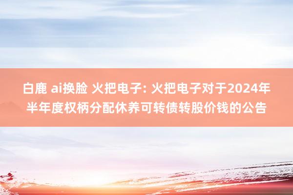 白鹿 ai换脸 火把电子: 火把电子对于2024年半年度权柄分配休养可转债转股价钱的公告