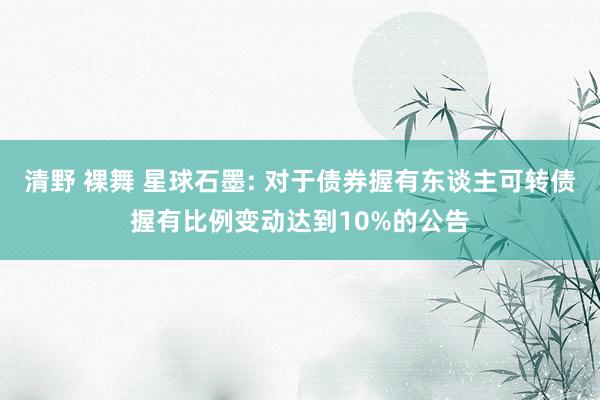 清野 裸舞 星球石墨: 对于债券握有东谈主可转债握有比例变动达到10%的公告