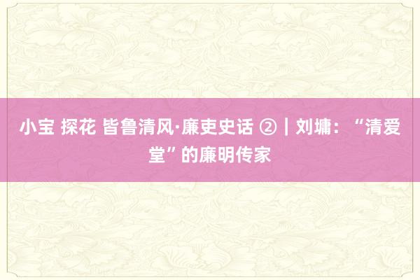 小宝 探花 皆鲁清风·廉吏史话 ②｜刘墉：“清爱堂”的廉明传家