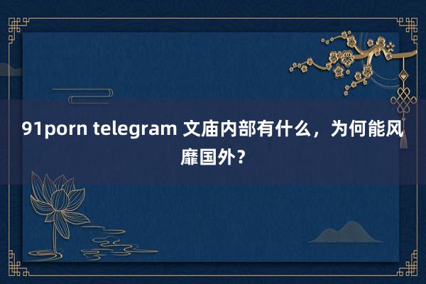 91porn telegram 文庙内部有什么，为何能风靡国外？