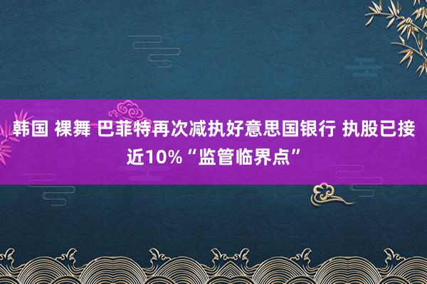 韩国 裸舞 巴菲特再次减执好意思国银行 执股已接近10%“监管临界点”