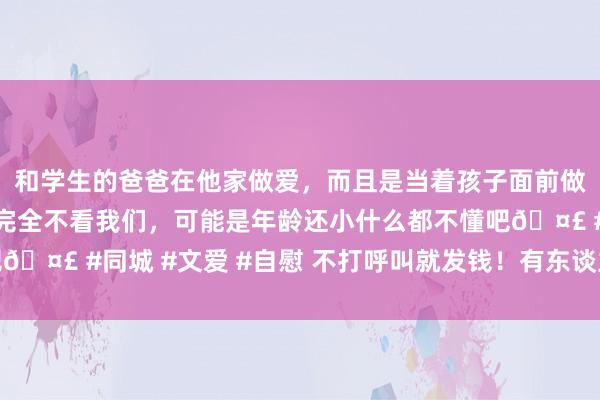 和学生的爸爸在他家做爱，而且是当着孩子面前做爱，太刺激了，孩子完全不看我们，可能是年龄还小什么都不懂吧🤣 #同城 #文爱 #自慰 不打呼叫就发钱！有东谈主收到十多万元