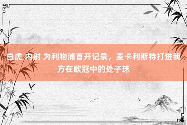 白虎 内射 为利物浦首开记录，麦卡利斯特打进我方在欧冠中的处子球