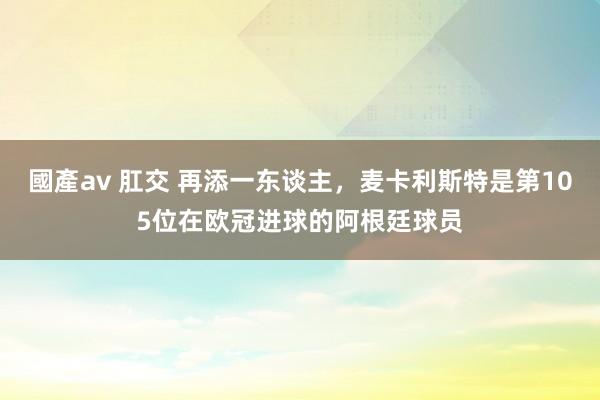 國產av 肛交 再添一东谈主，麦卡利斯特是第105位在欧冠进球的阿根廷球员