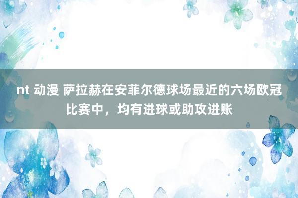 nt 动漫 萨拉赫在安菲尔德球场最近的六场欧冠比赛中，均有进球或助攻进账