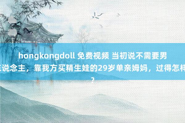 hongkongdoll 免费视频 当初说不需要男东说念主，靠我方买精生娃的29岁单亲姆妈，过得怎样？