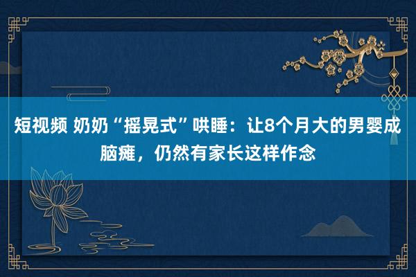 短视频 奶奶“摇晃式”哄睡：让8个月大的男婴成脑瘫，仍然有家长这样作念