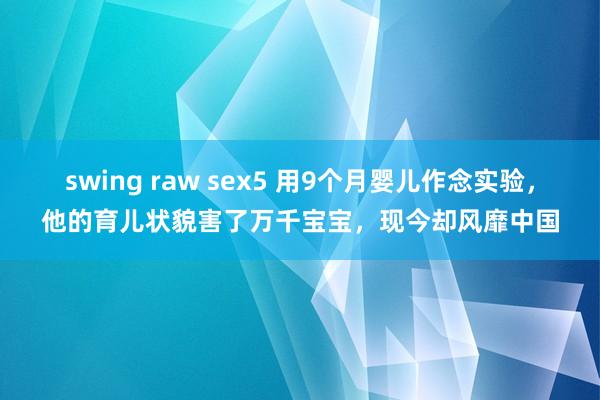 swing raw sex5 用9个月婴儿作念实验，他的育儿状貌害了万千宝宝，现今却风靡中国