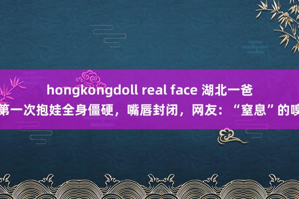 hongkongdoll real face 湖北一爸爸第一次抱娃全身僵硬，嘴唇封闭，网友：“窒息”的嗅觉