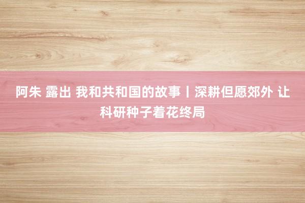 阿朱 露出 我和共和国的故事丨深耕但愿郊外 让科研种子着花终局