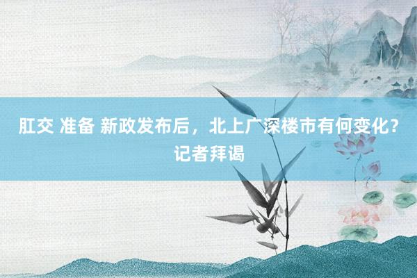 肛交 准备 新政发布后，北上广深楼市有何变化？记者拜谒