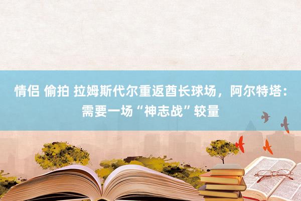 情侣 偷拍 拉姆斯代尔重返酋长球场，阿尔特塔：需要一场“神志战”较量