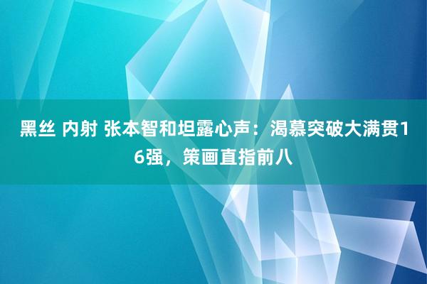 黑丝 内射 张本智和坦露心声：渴慕突破大满贯16强，策画直指前八