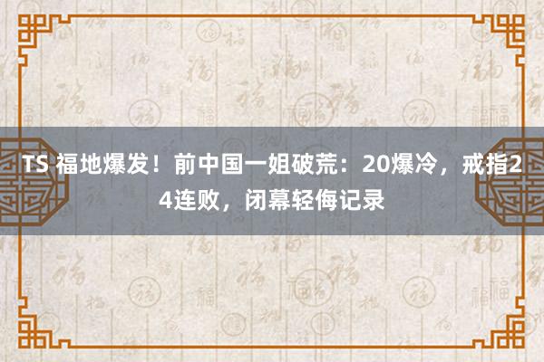 TS 福地爆发！前中国一姐破荒：20爆冷，戒指24连败，闭幕轻侮记录