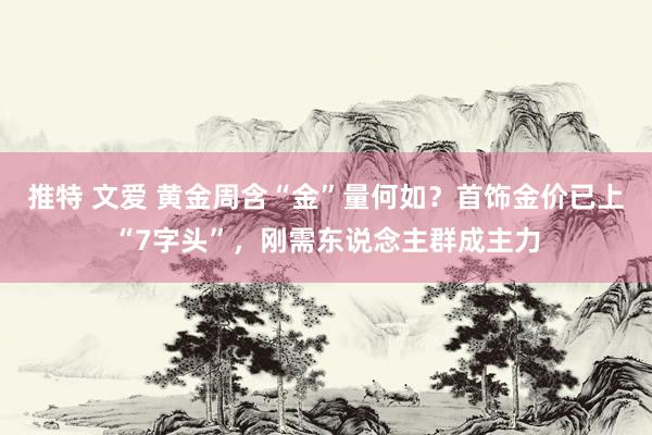 推特 文爱 黄金周含“金”量何如？首饰金价已上“7字头”，刚需东说念主群成主力