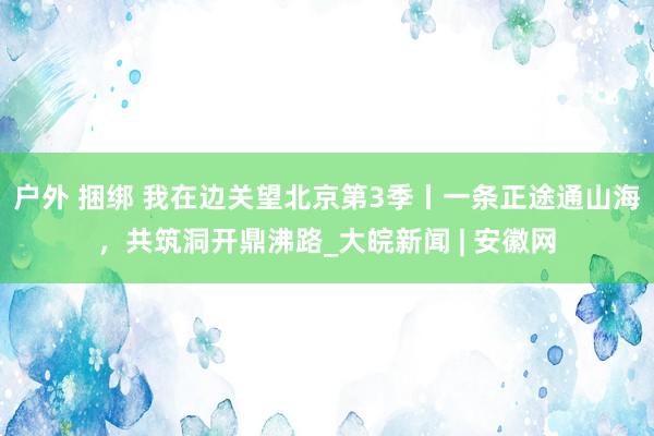 户外 捆绑 我在边关望北京第3季丨一条正途通山海，共筑洞开鼎沸路_大皖新闻 | 安徽网