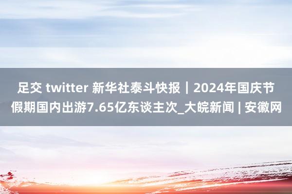 足交 twitter 新华社泰斗快报｜2024年国庆节假期国内出游7.65亿东谈主次_大皖新闻 | 安徽网